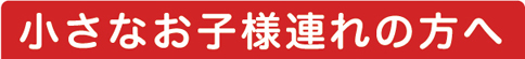小さなお子様連れの方へ
