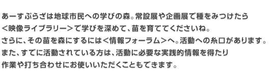 あーすぷらざは地球市民学びの森。常設展や企画展で種をみつけたら＜映像ライブラリー＞で学びを深めて、苗を育てて下さいね。さらに、その苗を森にするには＜情報フォーラム＞へ。